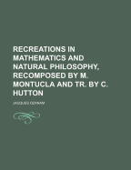 Recreations in Mathematics and Natural Philosophy, Recomposed by M. Montucla and Tr. by C. Hutton