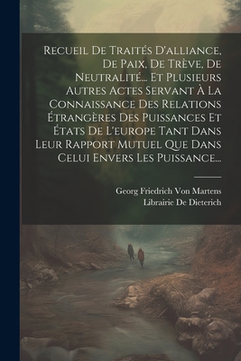 Recueil de Trait?s d'Alliance, de Paix, de Tr?ve, de Neutralit?... Et Plusieurs Autres Actes Servant ? La Connaissance Des Relations ?trang?res Des Puissances Et ?tats de l'Europe Tant Dans Leur Rapport Mutuel Que Dans Celui Envers Les Puissance... - Von Martens, Georg Friedrich, and De Dieterich, Librairie