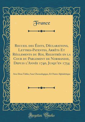 Recueil Des dits, Dclarations, Lettres-Patentes, Arrts Et Rglements Du Roi, Registrs En La Cour Du Parlement de Normandie, Depuis l'Anne 1740, Jusqu'en 1754: Avec Deux Tables, l'Une Chronologique, Et l'Autre Alphabtique (Classic Reprint) - France, France