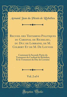 Recueil Des Testamens Politiques Du Cardinal de Richelieu, Du Duc de Lorraine, de M. Colbert Et de M. de Louvois, Vol. 2 of 4: Contenant La Seconde Partie Du Testament Du Cardinal de Richelieu, Et Le Testament Du Duc de Lorraine (Classic Reprint) - Richelieu, Armand Jean Du Plessis De