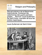 Recueil Precieux de La Maconnerie Adonhiramite. Contenant Les Catechismes Des Quatre Premiers Grades, ... Par Le F. Louis Guillemain, de Saint-Victor, Chevalier de Tous Les Ordres Maconiques.