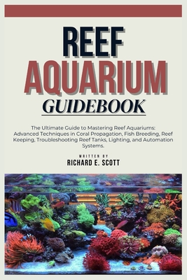 Reef Aquarium Guidebook: The Ultimate Guide to Mastering Reef Aquariums: Advanced Techniques in Coral Propagation, Fish Breeding, Reef Keeping, Troubleshooting Reef Tanks, Lighting, and Automation. - E Scott, Richard