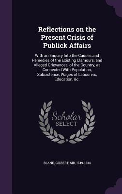 Reflections on the Present Crisis of Publick Affairs: With an Enquiry Into the Causes and Remedies of the Existing Clamours, and Alleged Grievances, of the Country, as Connected With Population, Subsistence, Wages of Labourers, Education, &c. - Blane, Gilbert, Sir