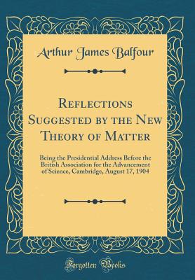 Reflections Suggested by the New Theory of Matter: Being the Presidential Address Before the British Association for the Advancement of Science, Cambridge, August 17, 1904 (Classic Reprint) - Balfour, Arthur James