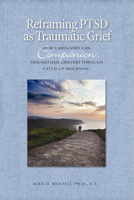 Reframing PTSD as Traumatic Grief: How Caregivers Can Companion Traumatized Grievers Through Catch-Up Mourning - Wolfelt, Alan D, Dr., PhD