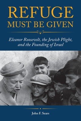 Refuge Must Be Given: Eleanor Roosevelt, the Jewish Plight, and the Founding of Israel - Sears, John F