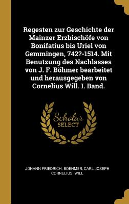 Regesten zur Geschichte der Mainzer Erzbischfe von Bonifatius bis Uriel von Gemmingen, 742?-1514. Mit Benutzung des Nachlasses von J. F. Bhmer bearbeitet und herausgegeben von Cornelius Will. I. Band. - Boehmer, Johann Friedrich, and Will, Carl Joseph Cornelius