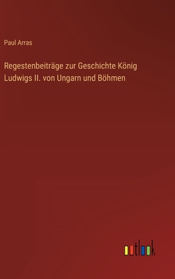 Regestenbeitr?ge zur Geschichte Knig Ludwigs II. von Ungarn und Bhmen - Arras, Paul