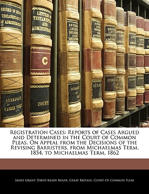 Registration Cases: Reports of Cases Argued and Determined in the Court of Common Pleas, on Appeal from the Decisions of the Revising Barristers, from Michaelmas Term, 1854, to Michaelmas Term, 1862 - Grant, James, and Great Britain Court of Common Pleas (Creator)