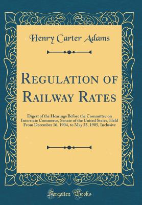 Regulation of Railway Rates: Digest of the Hearings Before the Committee on Interstate Commerce, Senate of the United States, Held from December 16, 1904, to May 23, 1905, Inclusive (Classic Reprint) - Adams, Henry Carter