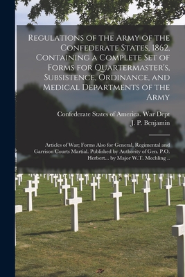 Regulations of the Army of the Confederate States, 1862, Containing a Complete Set of Forms for Quartermaster's, Subsistence, Ordinance, and Medical Departments of the Army; Articles of War; Forms Also for General, Regimental and Garrison Courts... - Confederate States of America War Dept (Creator), and Benjamin, J P (Judah Philip) 1811- (Creator)