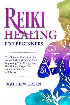 Reiki Healing for Beginners: The Guide to Understanding the Art of Reiki and How to Start Improving Your Energy and Health for a Happy Life Without Problems and Stress - Green, Matthew