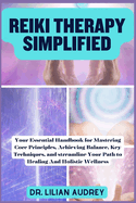 Reiki Therapy Simplified: Your Essential Handbook for Mastering Core Principles, Achieving Balance, Key Techniques, and streamline Your Path to Healing And Holistic Wellness