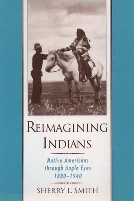 Reimagining Indians: Native Americans Through Anglo Eyes, 1880-1940 - Smith, Sherry L