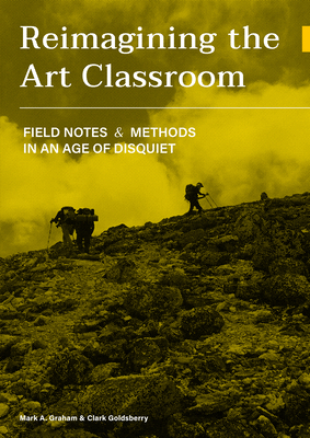 Reimagining the Art Classroom: Field Notes and Methods in an Age of Disquiet - Graham, Mark A, and Goldsberry, Clark