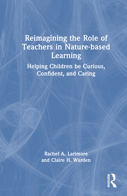 Reimagining the Role of Teachers in Nature-based Learning: Helping Children be Curious, Confident, and Caring - Larimore, Rachel, and Warden, Claire