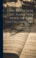 Reise-Briefe Von Carl Maria Von Weber an Seine Gattin Carolina