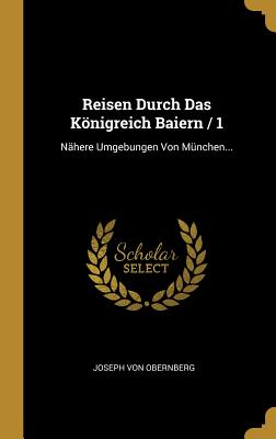 Reisen Durch Das Konigreich Baiern / 1: Nahere Umgebungen Von Munchen... - Obernberg, Joseph Von