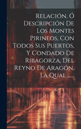 Relacion, O Descripcion de Los Montes Pirineos, Con Todos Sus Puertos, y Condado de Ribagorza, del Reyno de Aragon, La Qual ......