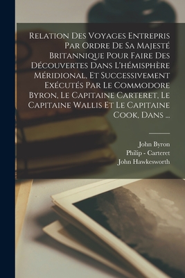 Relation Des Voyages Entrepris Par Ordre De Sa Majest Britannique Pour Faire Des Dcouvertes Dans L'hmisphre Mridional, Et Successivement Excuts Par Le Commodore Byron, Le Capitaine Carteret, Le Capitaine Wallis Et Le Capitaine Cook, Dans ... - Byron, John, and Hawkesworth, John, and Carteret, Philip -