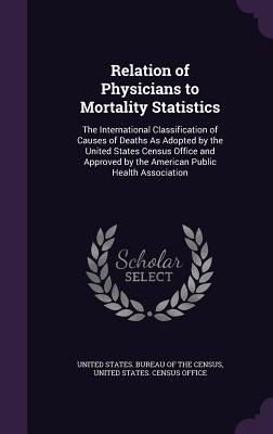 Relation of Physicians to Mortality Statistics: The International Classification of Causes of Deaths As Adopted by the United States Census Office and Approved by the American Public Health Association - United States Bureau of the Census (Creator), and United States Census Office (Creator)