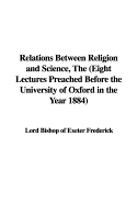 Relations Between Religion and Science, the (Eight Lectures Preached Before the University of Oxford in the Year 1884) - Frederick, Lord Bishop of Exeter