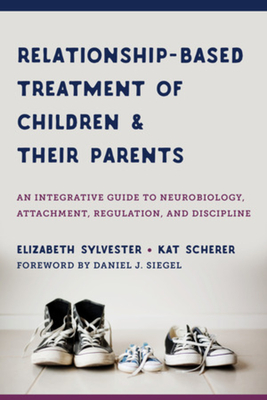 Relationship-Based Treatment of Children and Their Parents: An Integrative Guide to Neurobiology, Attachment, Regulation, and Discipline - Sylvester, Elizabeth, and Scherer, Kat, and Siegel, Daniel J (Foreword by)