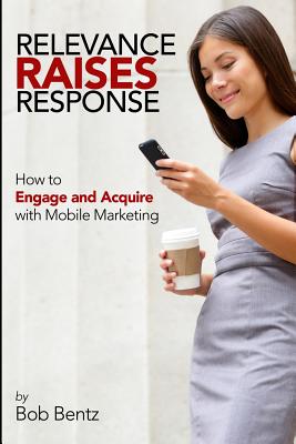 Relevance Raises Response: How to Engage and Acquire with Mobile Marketing - Bentz, Bob