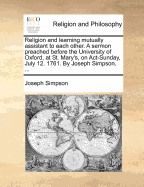 Religion and Learning Mutually Assistant to Each Other: a Sermon Preached Before the University of Oxford, at St. Mary's, on Act-Sunday, July 12. 1761. by Joseph Simpson - Simpson, Joseph