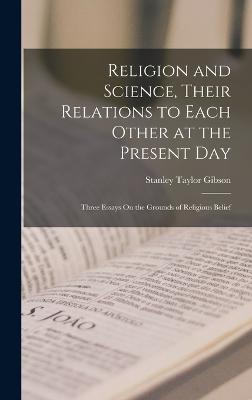 Religion and Science, Their Relations to Each Other at the Present Day: Three Essays On the Grounds of Religious Belief - Gibson, Stanley Taylor