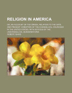 Religion in America; Or, an Account of the Origin, Relation to the Sate, and Present Condition of the Evangelical Churches in the United States. with Notices of the Unevangelical Denominations