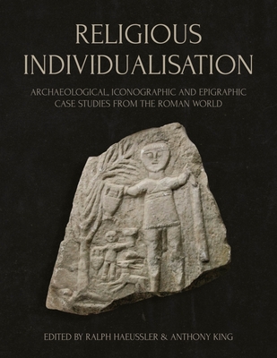 Religious Individualisation: Archaeological, Iconographic and Epigraphic Case Studies from the Roman World - Haeussler, Ralph (Editor), and King, Anthony (Editor)