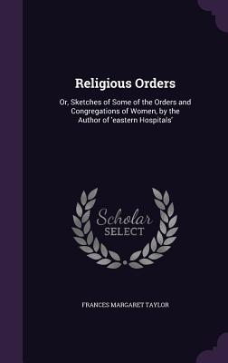 Religious Orders: Or, Sketches of Some of the Orders and Congregations of Women, by the Author of 'eastern Hospitals' - Taylor, Frances Margaret
