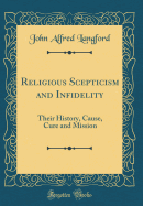 Religious Scepticism and Infidelity: Their History, Cause, Cure and Mission (Classic Reprint)