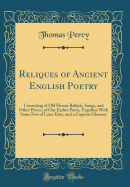 Reliques of Ancient English Poetry: Consisting of Old Heroic Ballads, Songs, and Other Pieces, of Our Earlier Poets, Together with Some Few of Later Date, and a Copious Glossary (Classic Reprint)