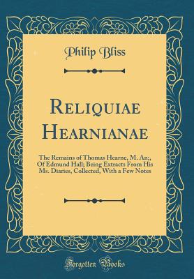 Reliquiae Hearnianae: The Remains of Thomas Hearne, M. An;, of Edmund Hall; Being Extracts from His Ms. Diaries, Collected, with a Few Notes (Classic Reprint) - Bliss, Philip