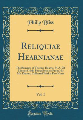 Reliquiae Hearnianae, Vol. 1: The Remains of Thomas Hearne, M.A. of Edmund Hall; Being Extracts from His Ms. Diaries, Collected with a Few Notes (Classic Reprint) - Bliss, Philip