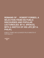 Remains of ... Robert Forbes, a Selection from His Public Discourses and Popular Lectures Ed. by A. Spence. With a Sketch of His Life by A. Philip