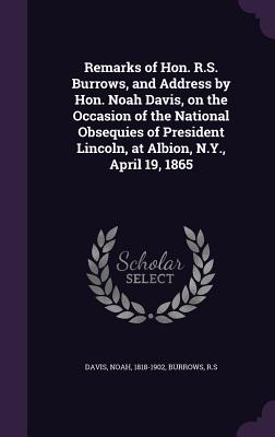 Remarks of Hon. R.S. Burrows, and Address by Hon. Noah Davis, on the Occasion of the National Obsequies of President Lincoln, at Albion, N.Y., April 19, 1865 - Davis, Noah, and R S, Burrows