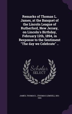 Remarks of Thomas L. James, at the Banquet of the Lincoln League of Rutherford, New Jersey, on Lincoln's Birthday, February 12th, 1894, in Response to the Sentiment "The day we Celebrate" .. - James, Thomas L (Thomas Lemuel) 1831-1 (Creator)