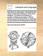 Remarks on Education: Illustrating the Close Connection Between Virtue and Wisdom. to Which Is Annexed, a System of Liberal Education. Which, Having Received the Premium Awarded by the American Philosophical Society