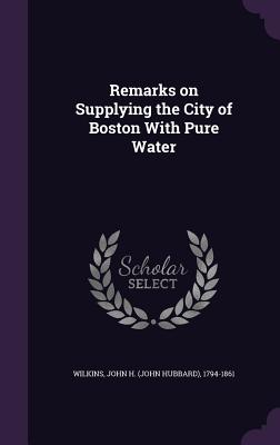 Remarks on Supplying the City of Boston With Pure Water - Wilkins, John H (John Hubbard) 1794-18 (Creator)