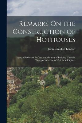 Remarks On the Construction of Hothouses: Also, a Review of the Various Methods of Building Them in Foreign Countries As Well As in England - Loudon, John Claudius