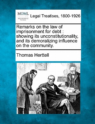 Remarks on the Law of Imprisonment for Debt: Showing Its Unconstitutionality, and Its Demoralizing Influence on the Community. - Herttell, Thomas