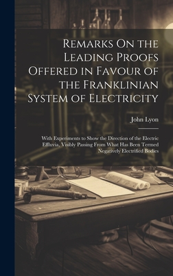 Remarks On the Leading Proofs Offered in Favour of the Franklinian System of Electricity: With Experiments to Show the Direction of the Electric Effluvia, Visibly Passing From What Has Been Termed Negatively Electrified Bodies - Lyon, John