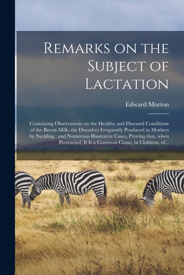 Remarks on the Subject of Lactation: Containing Observations on the Healthy and Diseased Conditions of the Breast-milk, the Disorders Frequently Produced in Mothers by Suckling: and Numerous Illustrative Cases, Proving That, When Protracted, It is A... - Morton, Edward