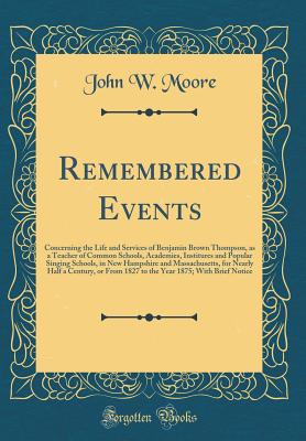 Remembered Events: Concerning the Life and Services of Benjamin Brown Thompson, as a Teacher of Common Schools, Academies, Institures and Popular Singing Schools, in New Hampshire and Massachusetts, for Nearly Half a Century, or from 1827 to the Year 1875 - Moore, John W