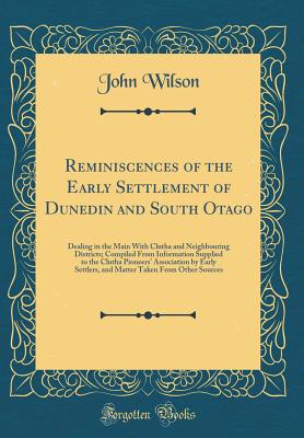 Reminiscences of the Early Settlement of Dunedin and South Otago: Dealing in the Main with Clutha and Neighbouring Districts; Compiled from Information Supplied to the Clutha Pioneers' Association by Early Settlers, and Matter Taken from Other Sources - Wilson, John