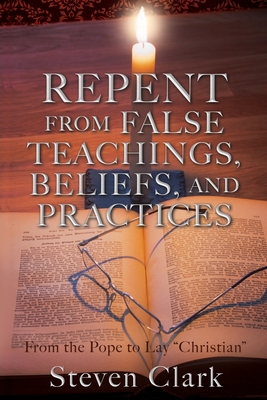 Repent from False Teachings, Beliefs, and Practices: From the Pope to Lay "Christian" - Clark, Steven