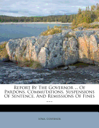 Report by the Governor ... of Pardons, Commutations, Suspensions of Sentence, and Remissions of Fines ......